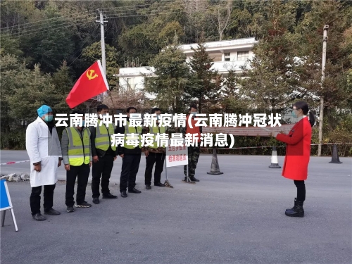 云南腾冲市最新疫情(云南腾冲冠状病毒疫情最新消息)-第1张图片