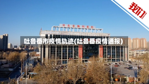 吐鲁番市疫情轨迹(吐鲁番疫情通报)-第1张图片