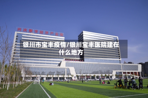 银川市宝丰疫情/银川宝丰医院建在什么地方-第1张图片