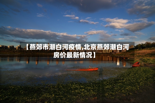 【燕郊市潮白河疫情,北京燕郊潮白河房价最新情况】-第2张图片
